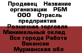 Продавец › Название организации ­ РБМ, ООО › Отрасль предприятия ­ Розничная торговля › Минимальный оклад ­ 1 - Все города Работа » Вакансии   . Мурманская обл.,Апатиты г.